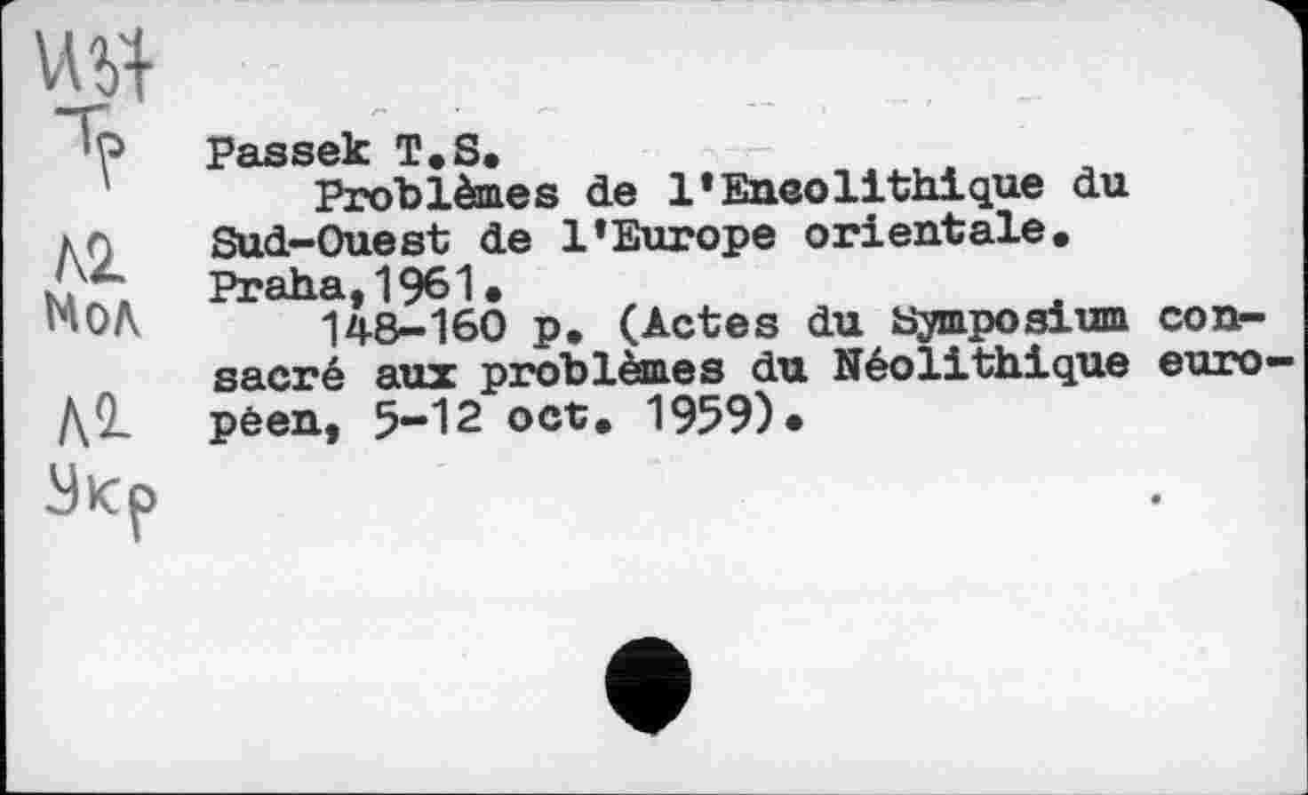 ﻿т?
№ Мол
Л2-
Passek T»S.
Problèmes de l’Eneolithique du Sud-Ouest de l’Europe orientale. Praha,1961.
148-160 p. (Actes du Symposium consacré aux problèmes du Néolithique euro péen, 5-12 oct. 1959)»
Укр